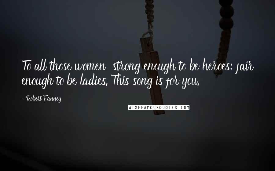 Robert Fanney Quotes: To all those women strong enough to be heroes; fair enough to be ladies. This song is for you.