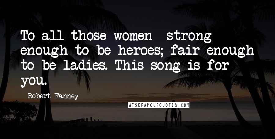 Robert Fanney Quotes: To all those women strong enough to be heroes; fair enough to be ladies. This song is for you.