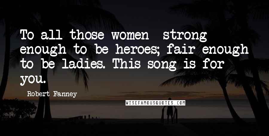 Robert Fanney Quotes: To all those women  strong enough to be heroes; fair enough to be ladies. This song is for you.