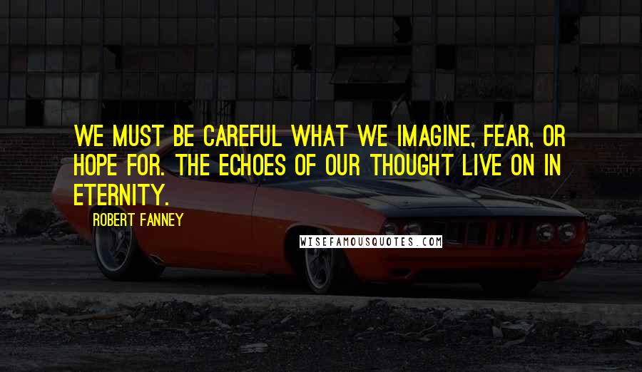 Robert Fanney Quotes: We must be careful what we imagine, fear, or hope for. The echoes of our thought live on in eternity.