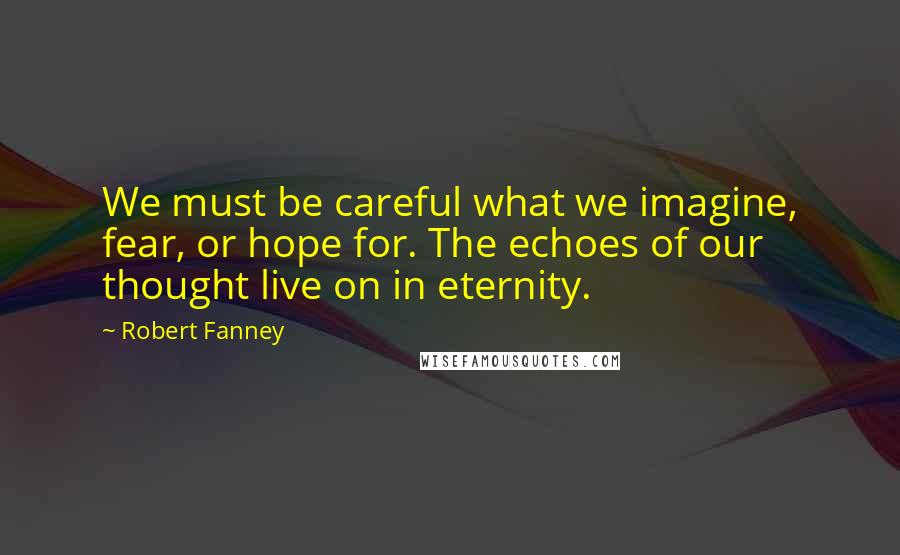 Robert Fanney Quotes: We must be careful what we imagine, fear, or hope for. The echoes of our thought live on in eternity.