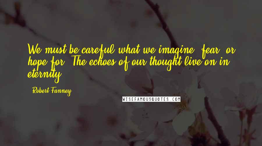 Robert Fanney Quotes: We must be careful what we imagine, fear, or hope for. The echoes of our thought live on in eternity.