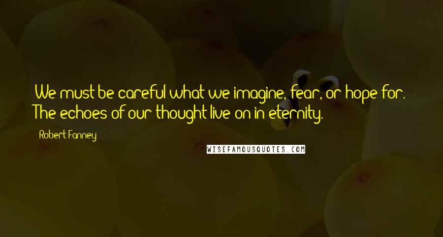 Robert Fanney Quotes: We must be careful what we imagine, fear, or hope for. The echoes of our thought live on in eternity.