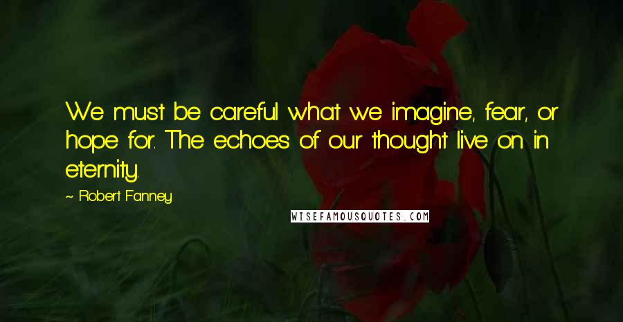 Robert Fanney Quotes: We must be careful what we imagine, fear, or hope for. The echoes of our thought live on in eternity.