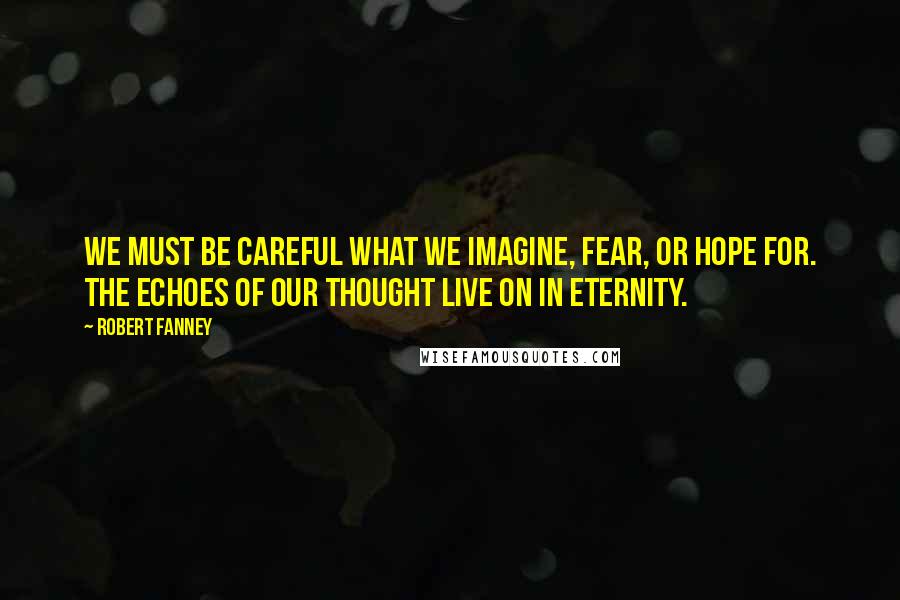 Robert Fanney Quotes: We must be careful what we imagine, fear, or hope for. The echoes of our thought live on in eternity.