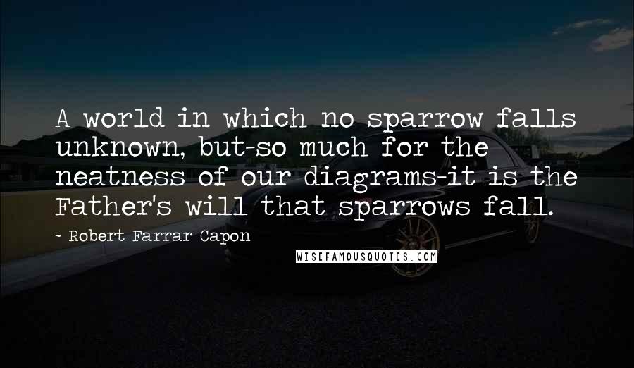 Robert Farrar Capon Quotes: A world in which no sparrow falls unknown, but-so much for the neatness of our diagrams-it is the Father's will that sparrows fall.