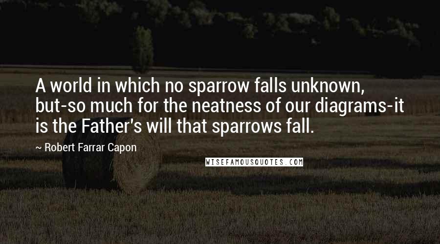 Robert Farrar Capon Quotes: A world in which no sparrow falls unknown, but-so much for the neatness of our diagrams-it is the Father's will that sparrows fall.