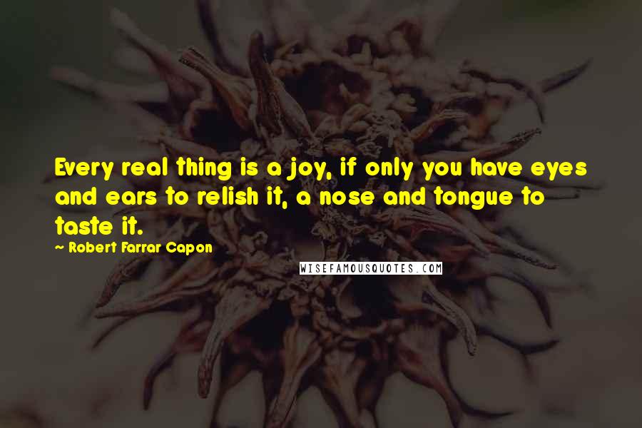 Robert Farrar Capon Quotes: Every real thing is a joy, if only you have eyes and ears to relish it, a nose and tongue to taste it.