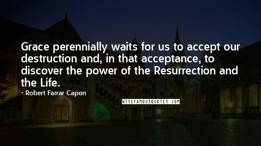 Robert Farrar Capon Quotes: Grace perennially waits for us to accept our destruction and, in that acceptance, to discover the power of the Resurrection and the Life.