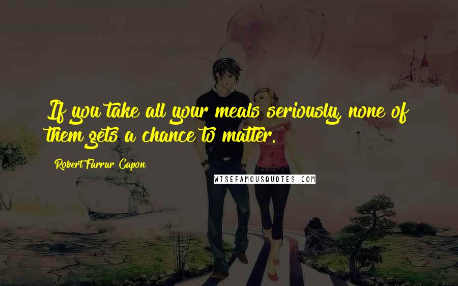 Robert Farrar Capon Quotes: If you take all your meals seriously, none of them gets a chance to matter.