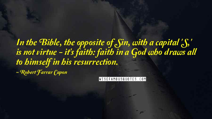 Robert Farrar Capon Quotes: In the Bible, the opposite of Sin, with a capital 'S,' is not virtue - it's faith: faith in a God who draws all to himself in his resurrection.