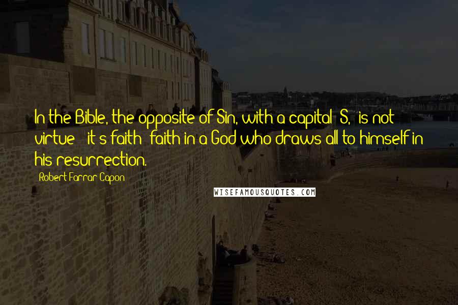 Robert Farrar Capon Quotes: In the Bible, the opposite of Sin, with a capital 'S,' is not virtue - it's faith: faith in a God who draws all to himself in his resurrection.