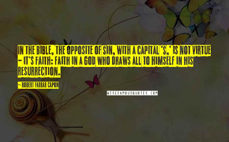 Robert Farrar Capon Quotes: In the Bible, the opposite of Sin, with a capital 'S,' is not virtue - it's faith: faith in a God who draws all to himself in his resurrection.