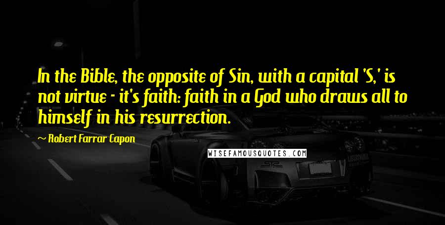 Robert Farrar Capon Quotes: In the Bible, the opposite of Sin, with a capital 'S,' is not virtue - it's faith: faith in a God who draws all to himself in his resurrection.