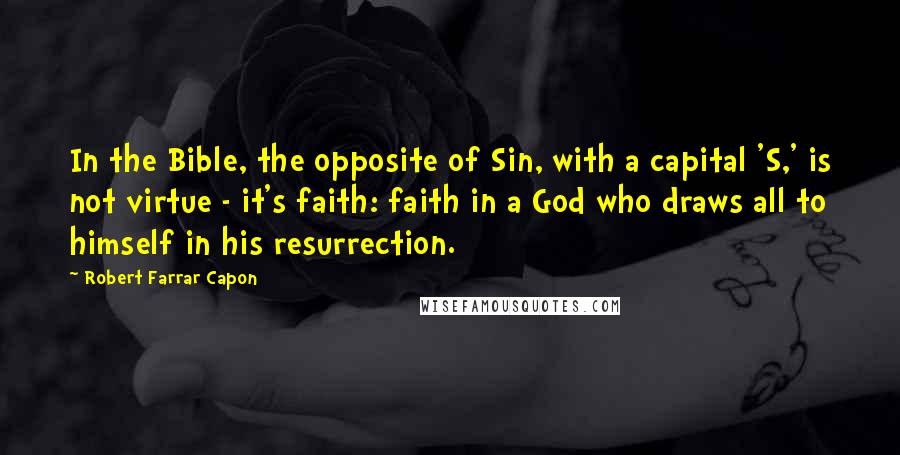 Robert Farrar Capon Quotes: In the Bible, the opposite of Sin, with a capital 'S,' is not virtue - it's faith: faith in a God who draws all to himself in his resurrection.