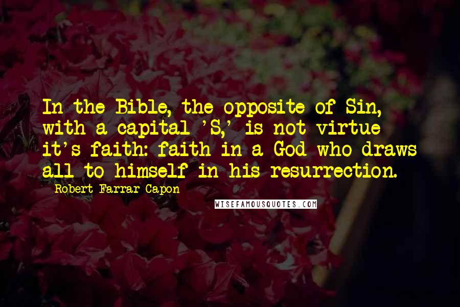 Robert Farrar Capon Quotes: In the Bible, the opposite of Sin, with a capital 'S,' is not virtue - it's faith: faith in a God who draws all to himself in his resurrection.