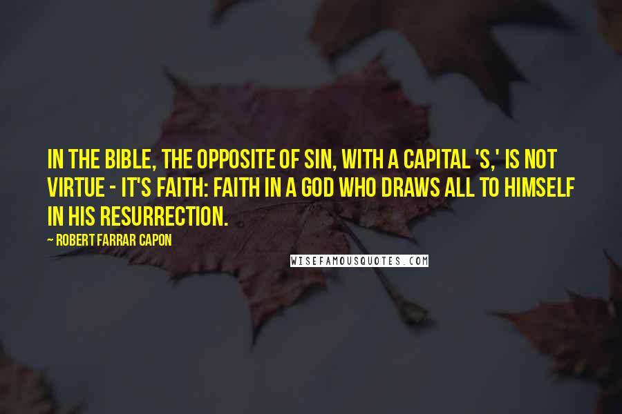 Robert Farrar Capon Quotes: In the Bible, the opposite of Sin, with a capital 'S,' is not virtue - it's faith: faith in a God who draws all to himself in his resurrection.