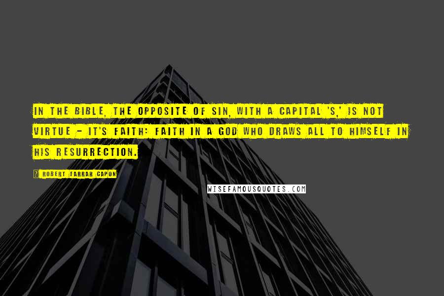 Robert Farrar Capon Quotes: In the Bible, the opposite of Sin, with a capital 'S,' is not virtue - it's faith: faith in a God who draws all to himself in his resurrection.