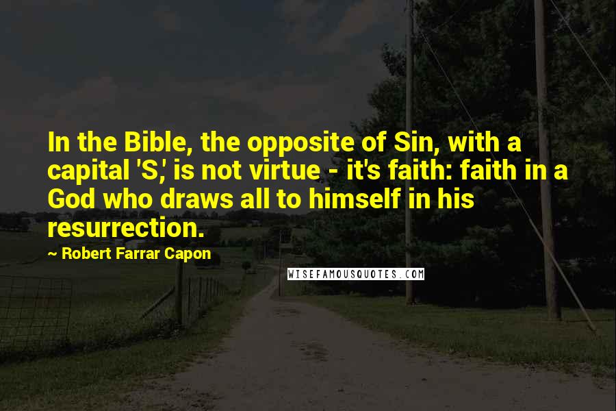 Robert Farrar Capon Quotes: In the Bible, the opposite of Sin, with a capital 'S,' is not virtue - it's faith: faith in a God who draws all to himself in his resurrection.