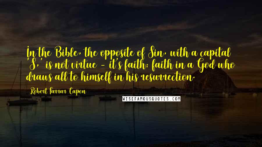 Robert Farrar Capon Quotes: In the Bible, the opposite of Sin, with a capital 'S,' is not virtue - it's faith: faith in a God who draws all to himself in his resurrection.