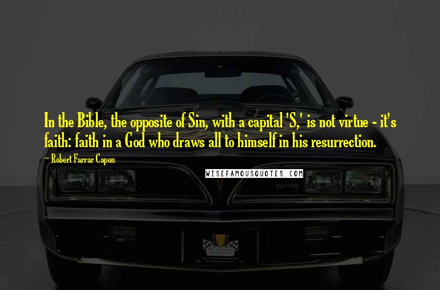 Robert Farrar Capon Quotes: In the Bible, the opposite of Sin, with a capital 'S,' is not virtue - it's faith: faith in a God who draws all to himself in his resurrection.