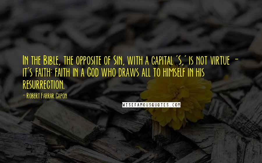 Robert Farrar Capon Quotes: In the Bible, the opposite of Sin, with a capital 'S,' is not virtue - it's faith: faith in a God who draws all to himself in his resurrection.