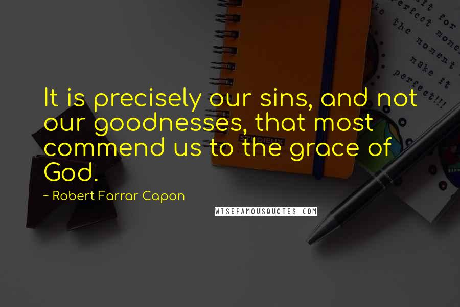 Robert Farrar Capon Quotes: It is precisely our sins, and not our goodnesses, that most commend us to the grace of God.