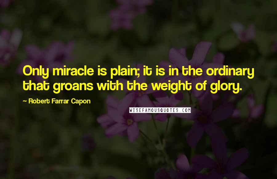 Robert Farrar Capon Quotes: Only miracle is plain; it is in the ordinary that groans with the weight of glory.