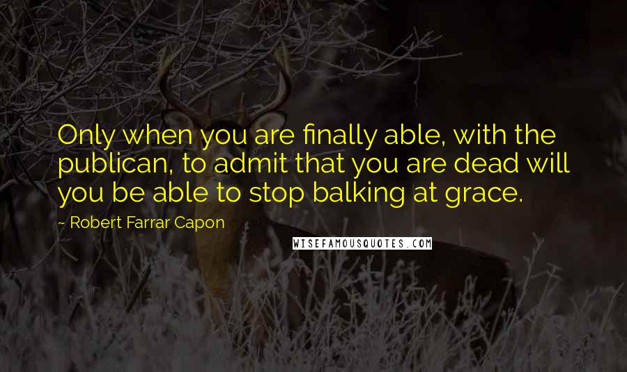 Robert Farrar Capon Quotes: Only when you are finally able, with the publican, to admit that you are dead will you be able to stop balking at grace.