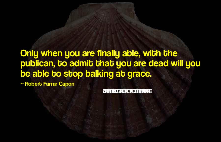 Robert Farrar Capon Quotes: Only when you are finally able, with the publican, to admit that you are dead will you be able to stop balking at grace.