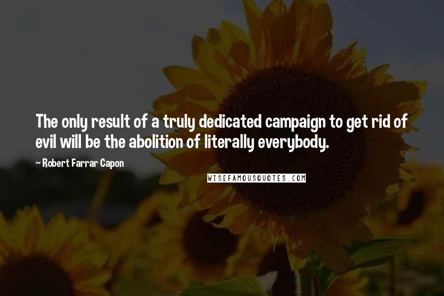 Robert Farrar Capon Quotes: The only result of a truly dedicated campaign to get rid of evil will be the abolition of literally everybody.