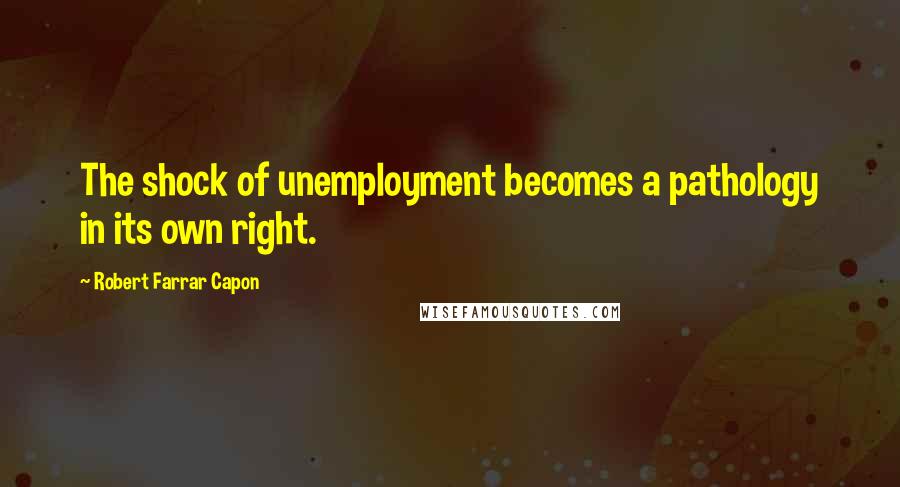 Robert Farrar Capon Quotes: The shock of unemployment becomes a pathology in its own right.