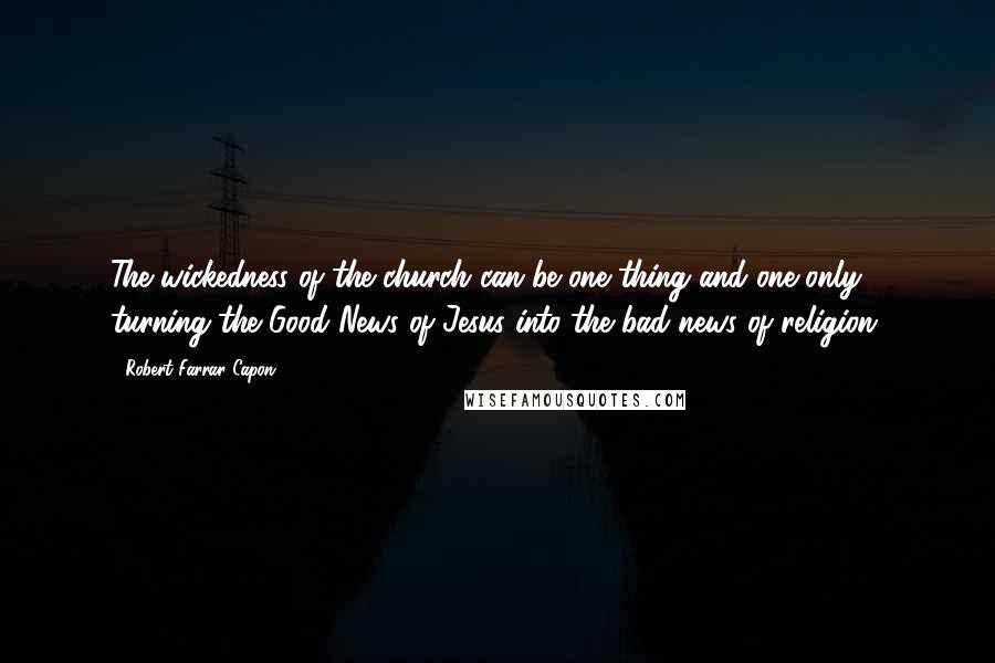 Robert Farrar Capon Quotes: The wickedness of the church can be one thing and one only: turning the Good News of Jesus into the bad news of religion.