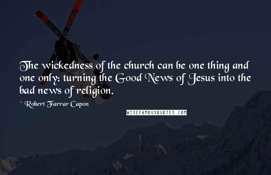 Robert Farrar Capon Quotes: The wickedness of the church can be one thing and one only: turning the Good News of Jesus into the bad news of religion.