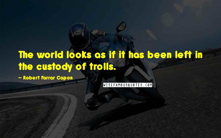 Robert Farrar Capon Quotes: The world looks as if it has been left in the custody of trolls.