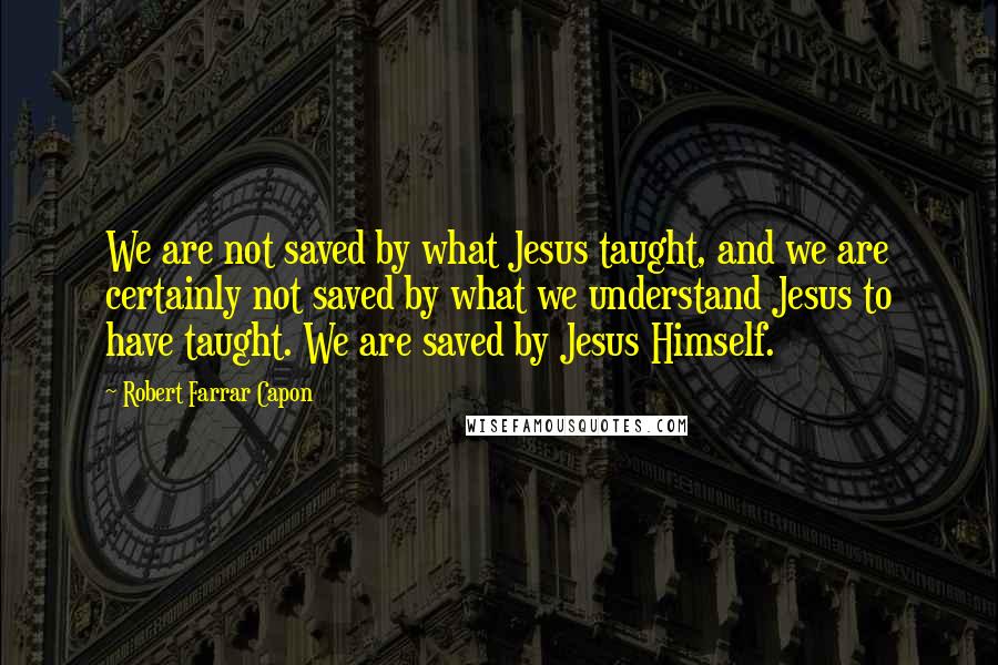 Robert Farrar Capon Quotes: We are not saved by what Jesus taught, and we are certainly not saved by what we understand Jesus to have taught. We are saved by Jesus Himself.