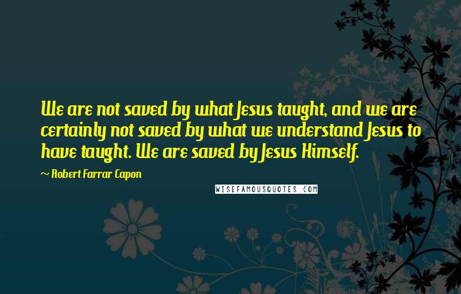 Robert Farrar Capon Quotes: We are not saved by what Jesus taught, and we are certainly not saved by what we understand Jesus to have taught. We are saved by Jesus Himself.