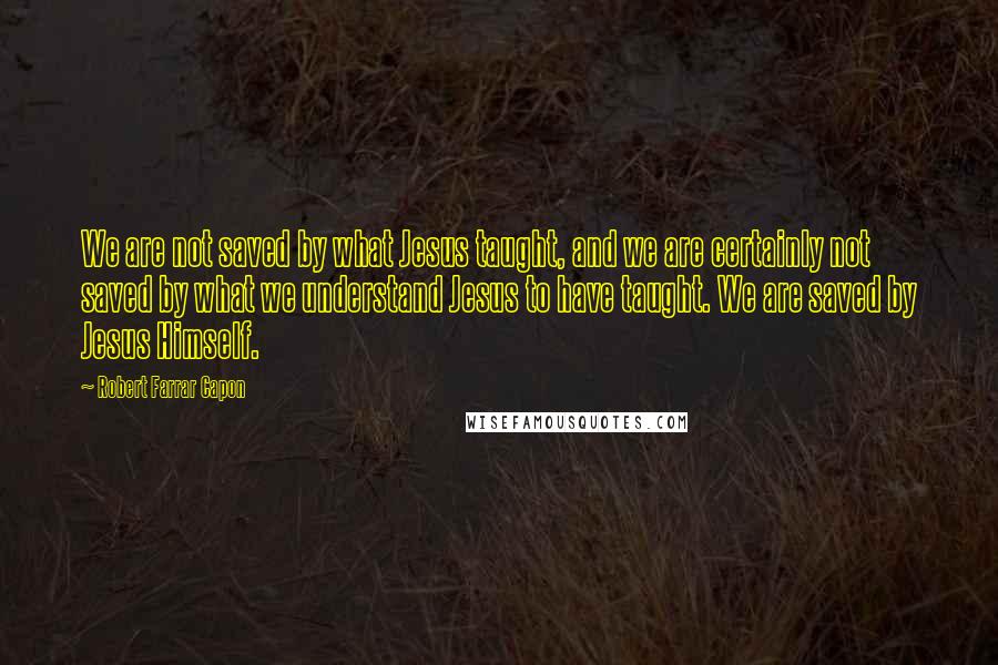 Robert Farrar Capon Quotes: We are not saved by what Jesus taught, and we are certainly not saved by what we understand Jesus to have taught. We are saved by Jesus Himself.