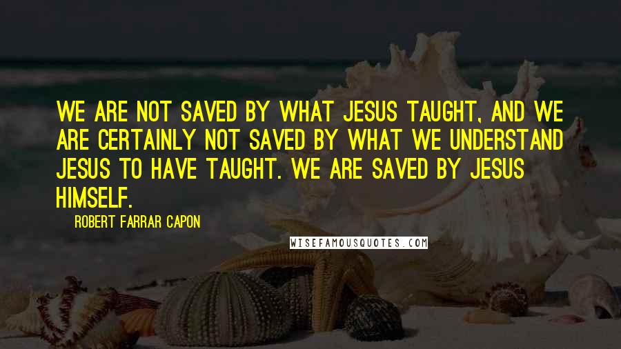 Robert Farrar Capon Quotes: We are not saved by what Jesus taught, and we are certainly not saved by what we understand Jesus to have taught. We are saved by Jesus Himself.