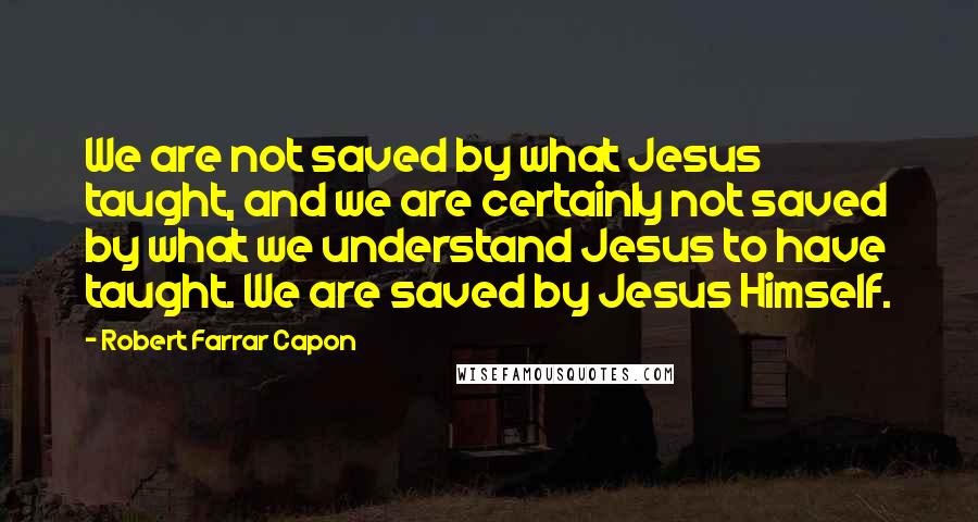 Robert Farrar Capon Quotes: We are not saved by what Jesus taught, and we are certainly not saved by what we understand Jesus to have taught. We are saved by Jesus Himself.