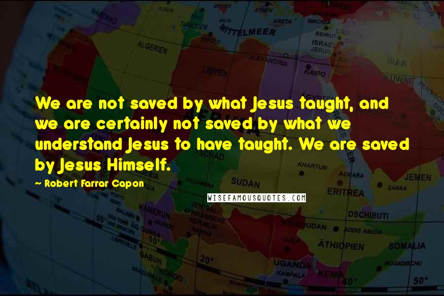 Robert Farrar Capon Quotes: We are not saved by what Jesus taught, and we are certainly not saved by what we understand Jesus to have taught. We are saved by Jesus Himself.