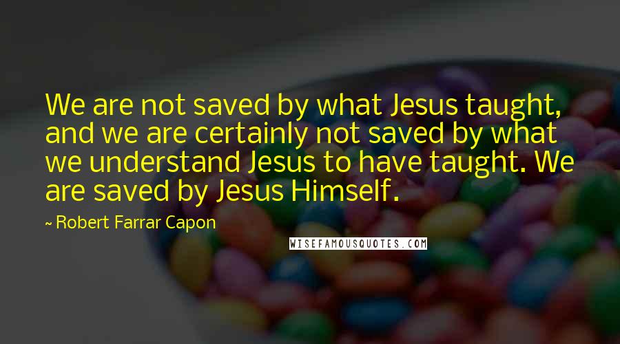 Robert Farrar Capon Quotes: We are not saved by what Jesus taught, and we are certainly not saved by what we understand Jesus to have taught. We are saved by Jesus Himself.