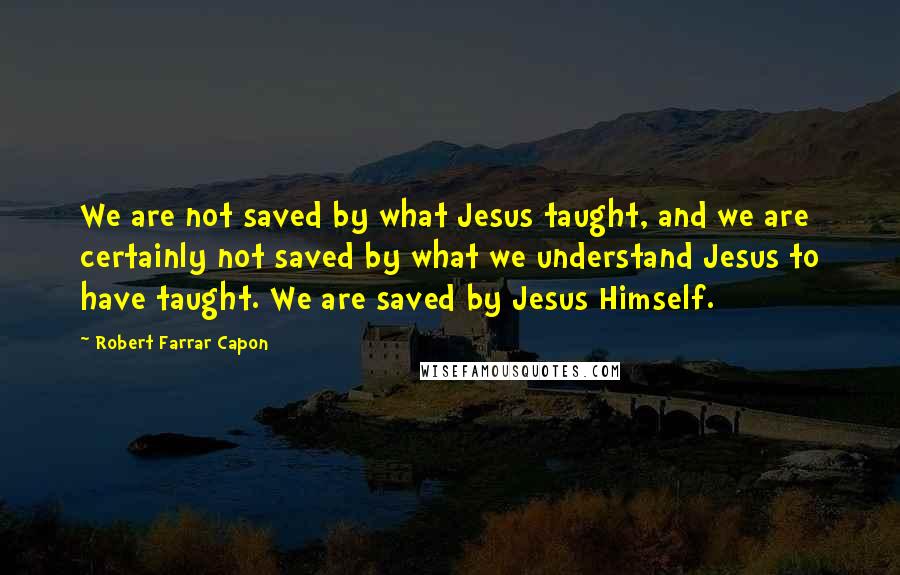 Robert Farrar Capon Quotes: We are not saved by what Jesus taught, and we are certainly not saved by what we understand Jesus to have taught. We are saved by Jesus Himself.