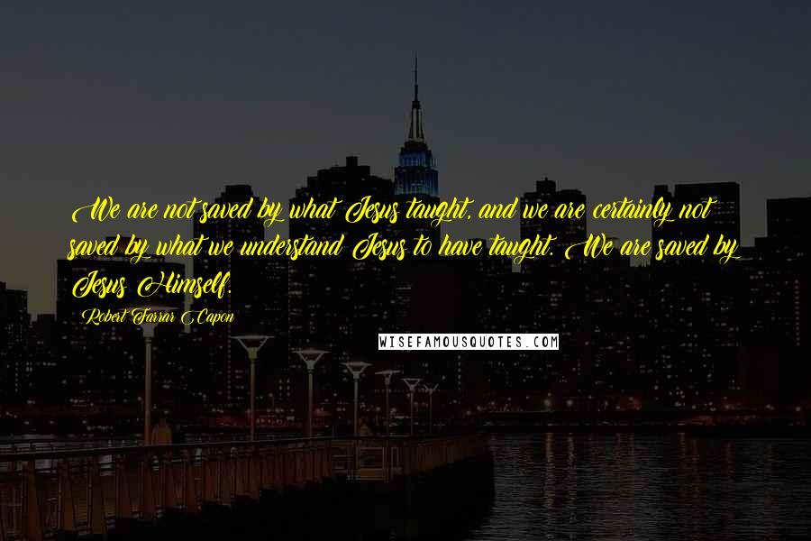 Robert Farrar Capon Quotes: We are not saved by what Jesus taught, and we are certainly not saved by what we understand Jesus to have taught. We are saved by Jesus Himself.