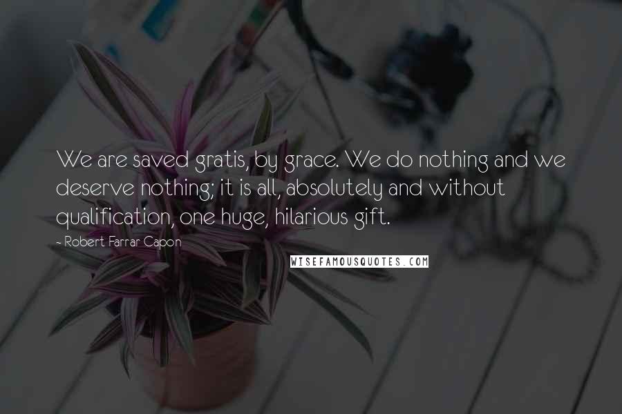 Robert Farrar Capon Quotes: We are saved gratis, by grace. We do nothing and we deserve nothing; it is all, absolutely and without qualification, one huge, hilarious gift.