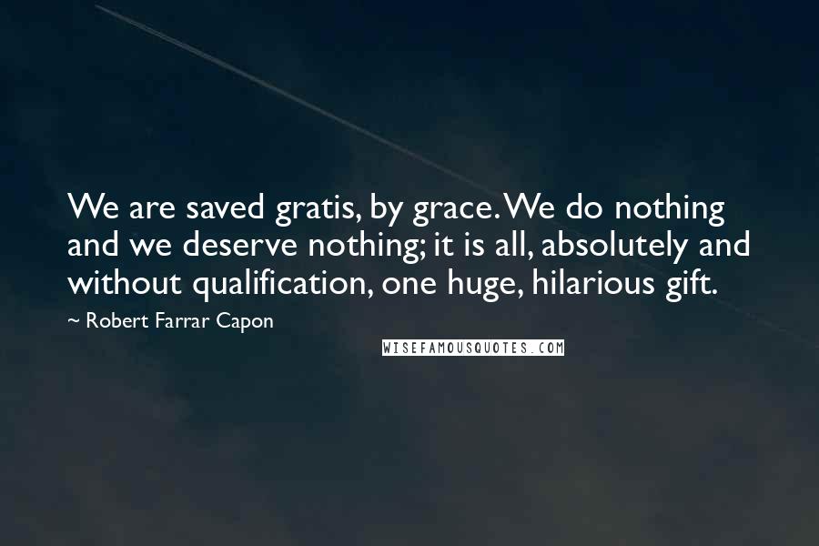 Robert Farrar Capon Quotes: We are saved gratis, by grace. We do nothing and we deserve nothing; it is all, absolutely and without qualification, one huge, hilarious gift.