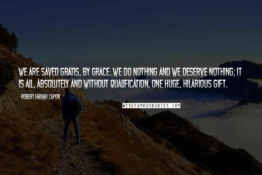 Robert Farrar Capon Quotes: We are saved gratis, by grace. We do nothing and we deserve nothing; it is all, absolutely and without qualification, one huge, hilarious gift.