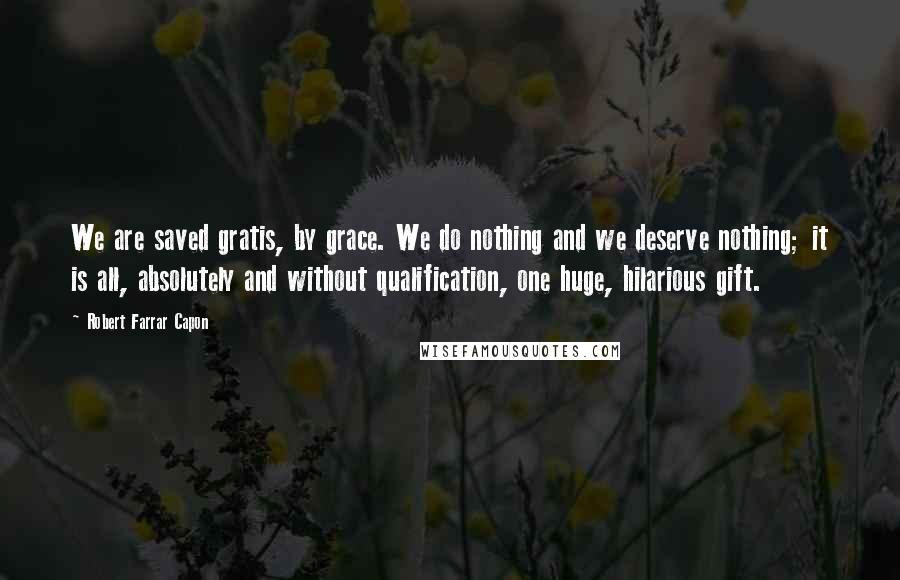 Robert Farrar Capon Quotes: We are saved gratis, by grace. We do nothing and we deserve nothing; it is all, absolutely and without qualification, one huge, hilarious gift.