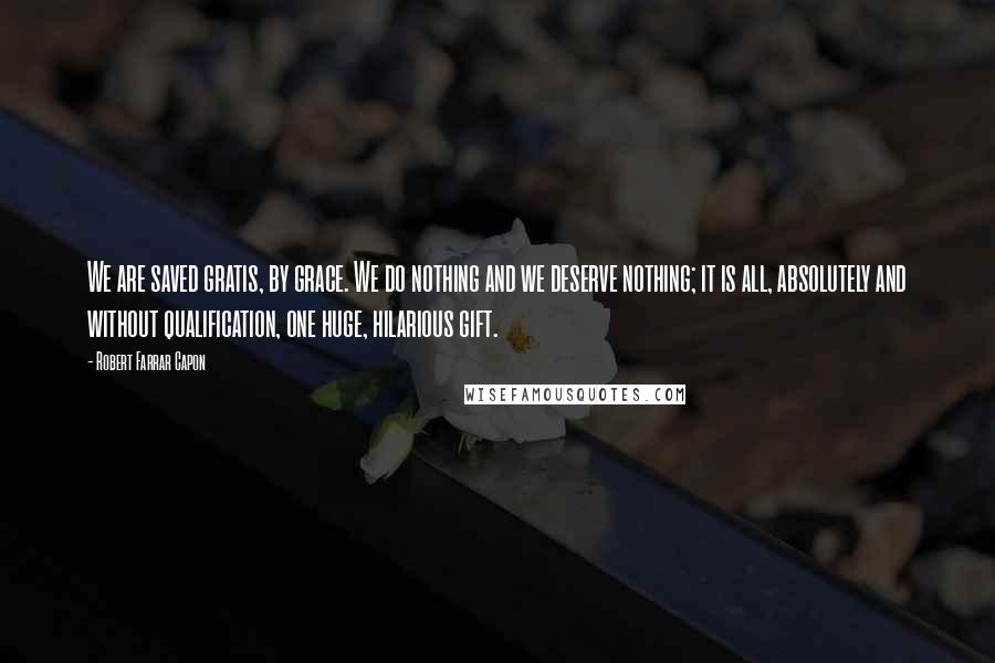 Robert Farrar Capon Quotes: We are saved gratis, by grace. We do nothing and we deserve nothing; it is all, absolutely and without qualification, one huge, hilarious gift.