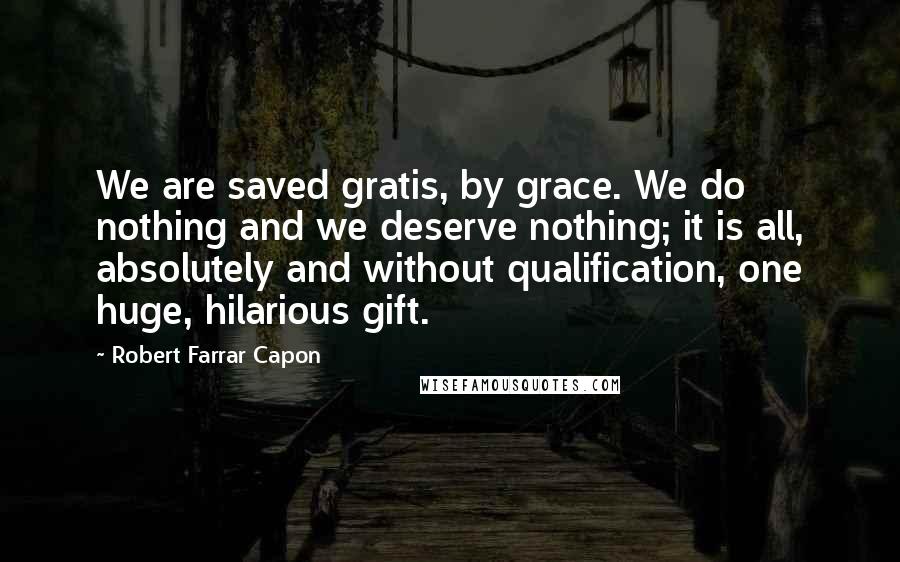 Robert Farrar Capon Quotes: We are saved gratis, by grace. We do nothing and we deserve nothing; it is all, absolutely and without qualification, one huge, hilarious gift.